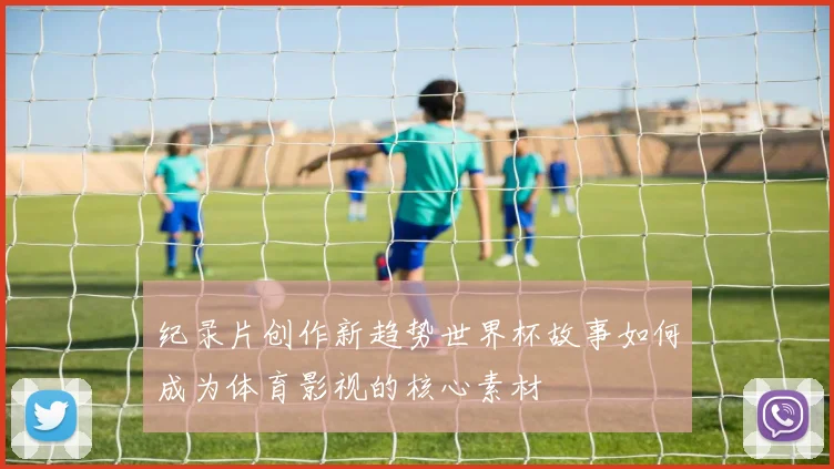 纪录片创作新趋势世界杯故事如何成为体育影视的核心素材