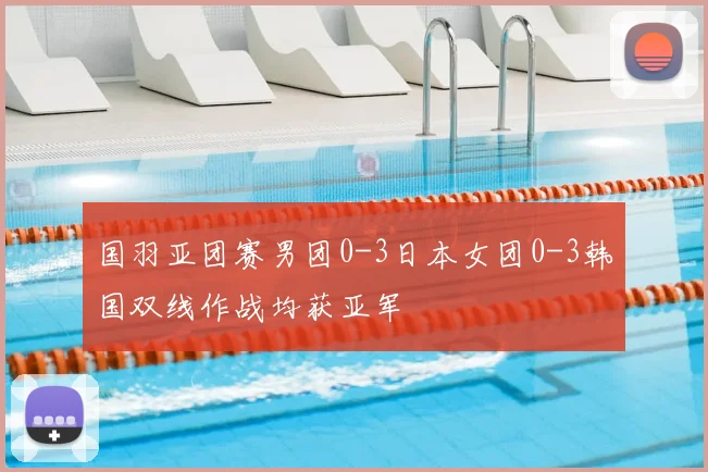 国羽亚团赛男团0-3日本女团0-3韩国双线作战均获亚军