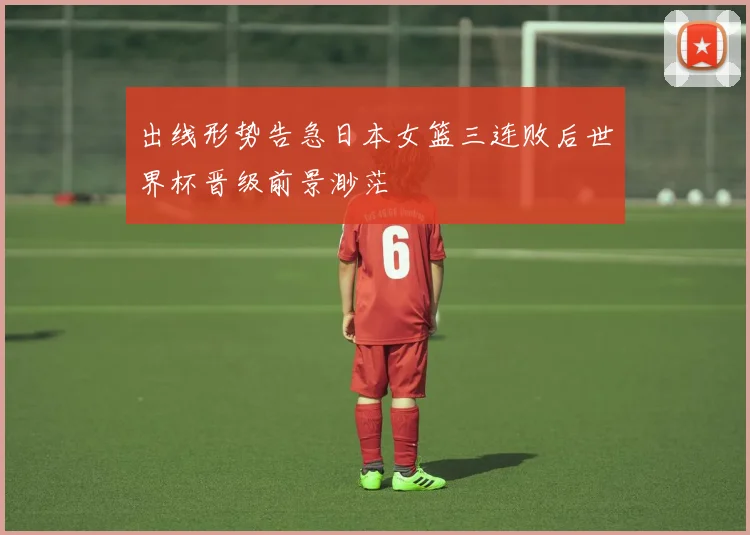 出线形势告急日本女篮三连败后世界杯晋级前景渺茫