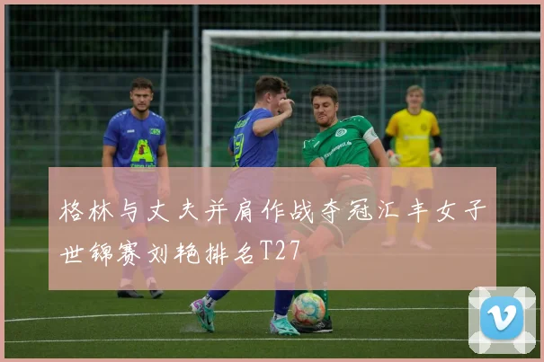 格林与丈夫并肩作战夺冠汇丰女子世锦赛刘艳排名T27