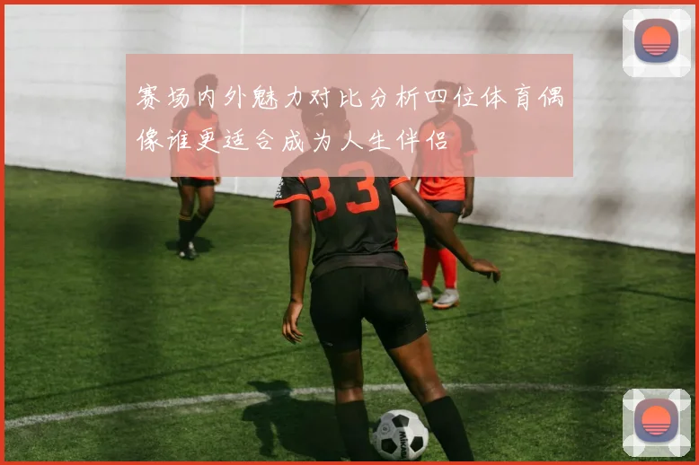 赛场内外魅力对比分析四位体育偶像谁更适合成为人生伴侣