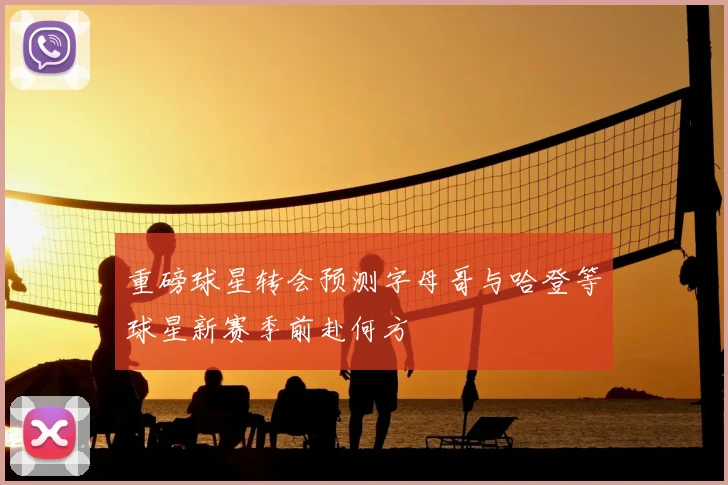 重磅球星转会预测字母哥与哈登等球星新赛季前赴何方