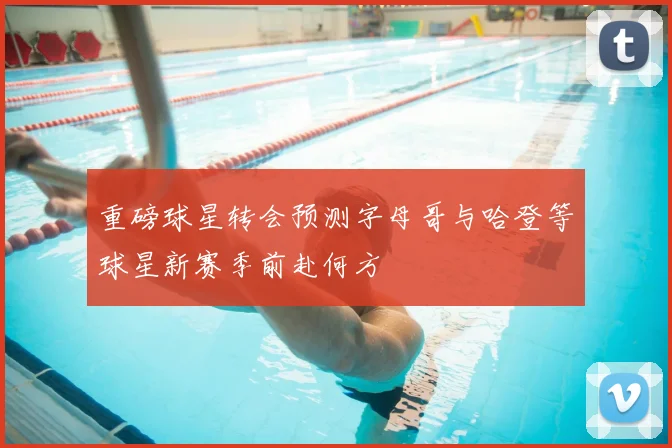 重磅球星转会预测字母哥与哈登等球星新赛季前赴何方