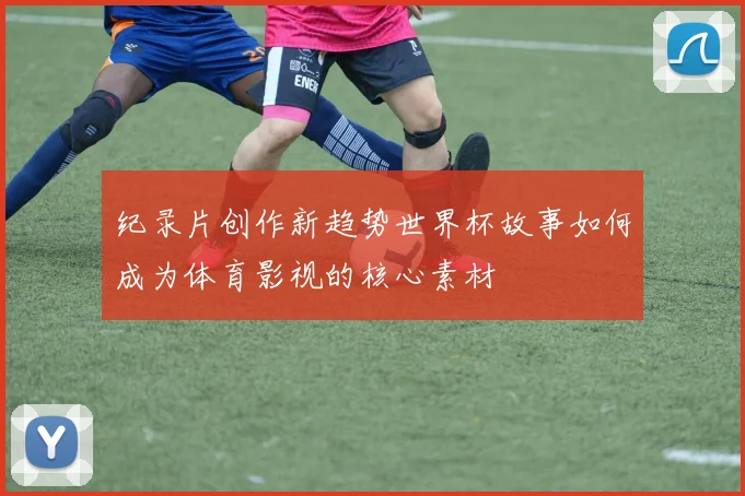 纪录片创作新趋势世界杯故事如何成为体育影视的核心素材