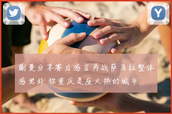 蒯曼分享赛后感言再战萨马拉整体感觉好 称重庆是座火热的城市