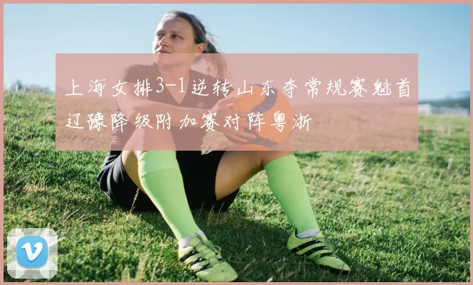 上海女排3-1逆转山东夺常规赛魁首辽豫降级附加赛对阵粤浙
