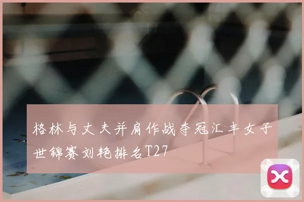 格林与丈夫并肩作战夺冠汇丰女子世锦赛刘艳排名T27