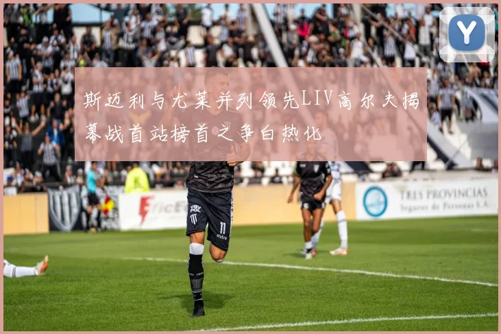 斯迈利与尤莱并列领先LIV高尔夫揭幕战首站榜首之争白热化