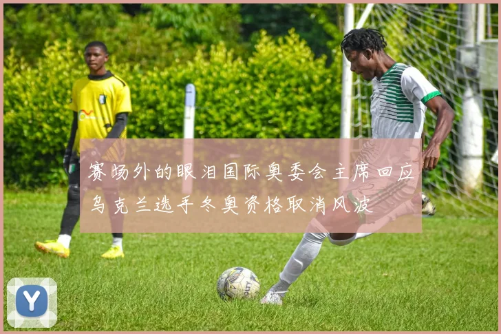 赛场外的眼泪国际奥委会主席回应乌克兰选手冬奥资格取消风波